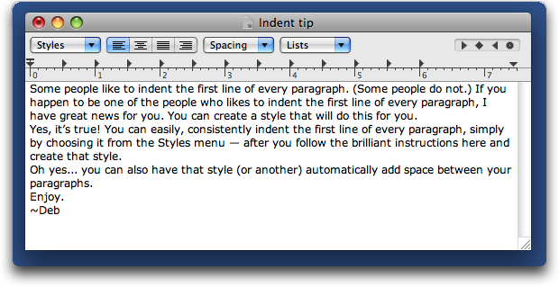 This is an image or a page of unformatted text which says: Some people like to indent the first line of every paragraph. (Some people do not.) If you happen to be one of the people who likes to indent the first line of every paragraph, I have great news for you. You can create a style that will do this for you.�
Yes, it’s true! You can easily, consistently indent the first line of every paragraph, simply by choosing it from the Styles menu — after you follow the brilliant instructions here and create that style. �
Oh yes... you can also have that style (or another) automatically add space between your paragraphs. �
Enjoy.�
~Deb